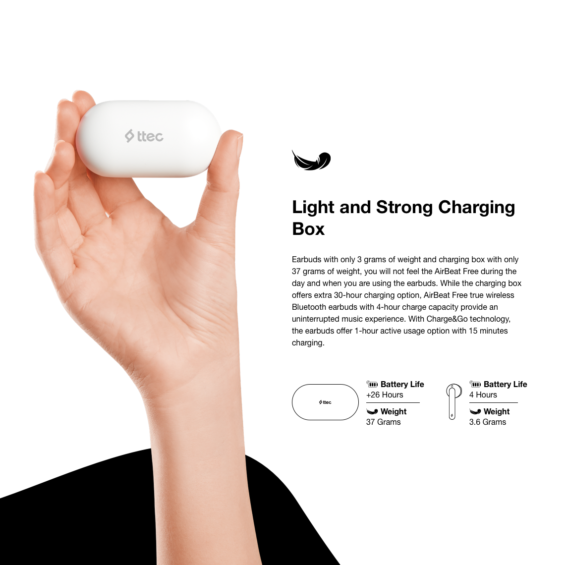 Earbuds with only 3 grams of weight and charging box with only 37 grams of weight, you will not feel the AirBeat Free during the day and when you are using the earbuds. While the charging box offers extra 30-hour charging option, AirBeat Free true wireless Bluetooth earbuds with 4-hour charge capacity provide an uninterrupted music experience. With Charge&Go technology, the earbuds offer 1-hour active usage option with 15 minutes charging.